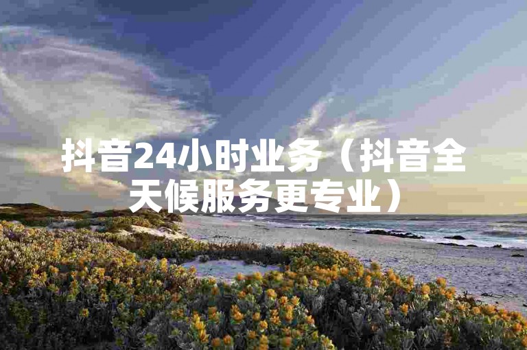 抖音24小时业务（抖音全天候服务更专业）