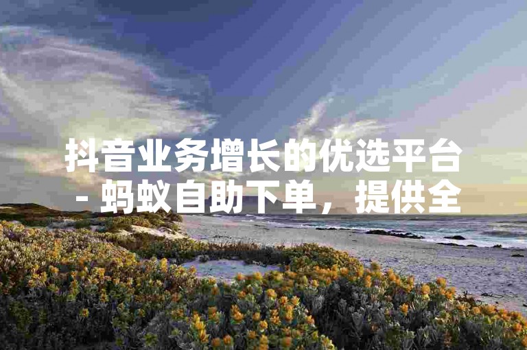 抖音业务增长的优选平台 - 蚂蚁自助下单，提供全网最低价服务。