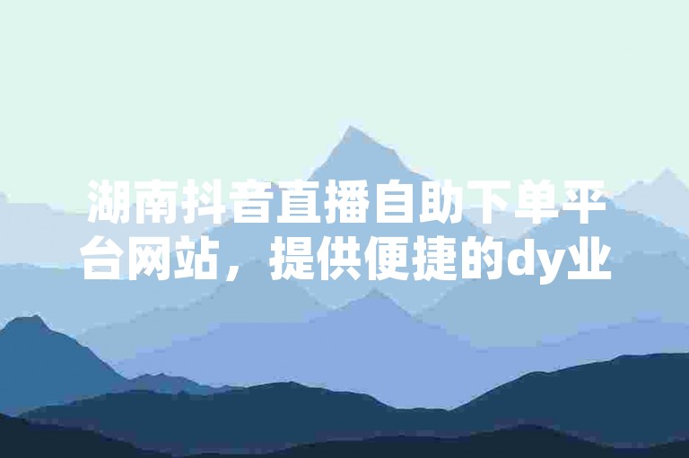 湖南抖音直播自助下单平台网站，提供便捷的dy业务自助下单服务。