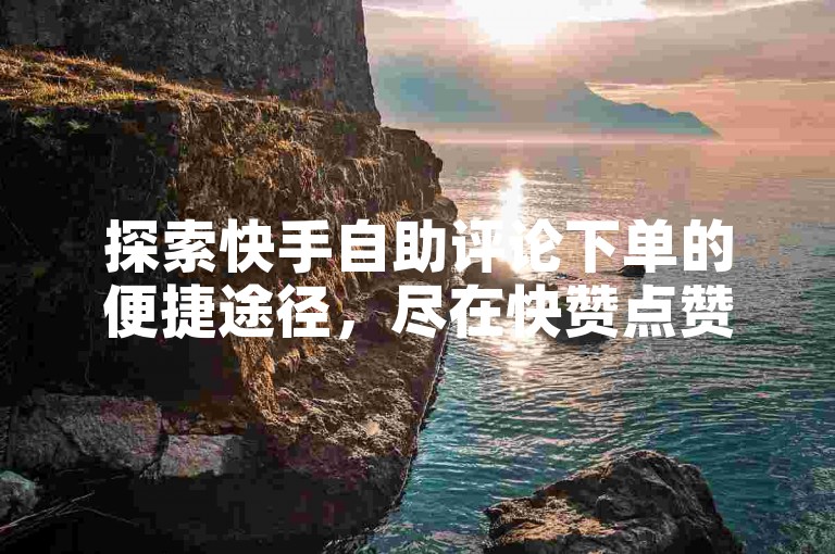 探索快手自助评论下单的便捷途径，尽在快赞点赞平台。