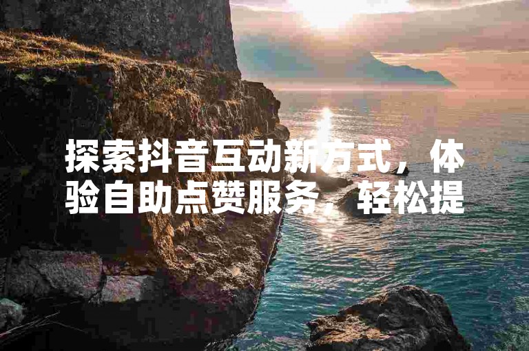 探索抖音互动新方式，体验自助点赞服务，轻松提升作品热度。